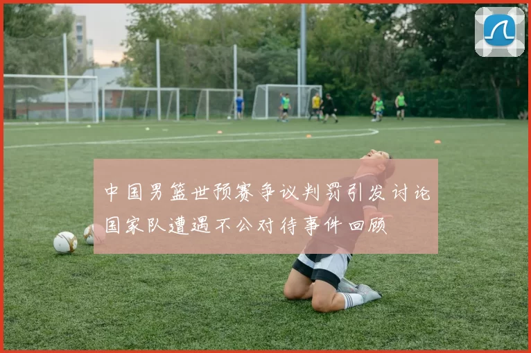 中国男篮世预赛争议判罚引发讨论国家队遭遇不公对待事件回顾