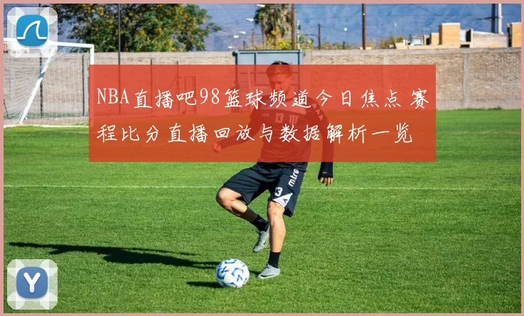 NBA直播吧98篮球频道今日焦点 赛程比分直播回放与数据解析一览