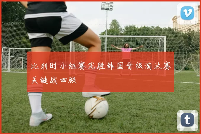 比利时小组赛完胜韩国晋级淘汰赛关键战回顾
