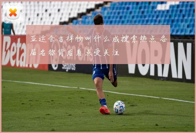 亚运会吉祥物叫什么成搜索热点 各届名称背后看点受关注