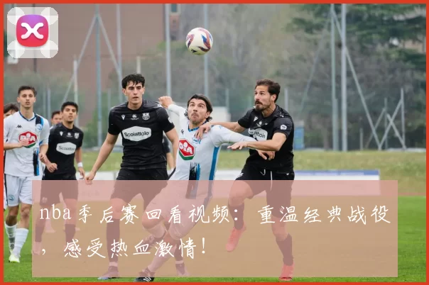 nba季后赛回看视频：重温经典战役，感受热血激情！