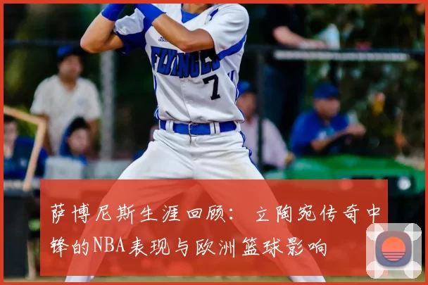 萨博尼斯生涯回顾：立陶宛传奇中锋的NBA表现与欧洲篮球影响