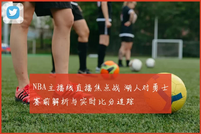 NBA主播线直播焦点战 湖人对勇士赛前解析与实时比分追踪