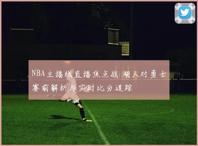 NBA主播线直播焦点战 湖人对勇士赛前解析与实时比分追踪