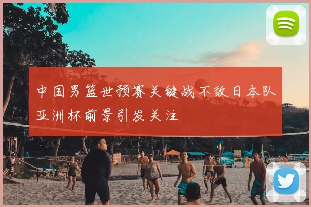 中国男篮世预赛关键战不敌日本队亚洲杯前景引发关注