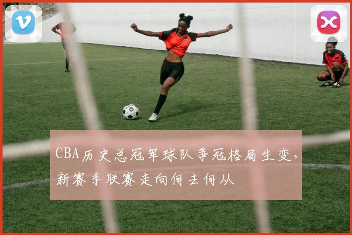 CBA历史总冠军球队争冠格局生变,新赛季联赛走向何去何从