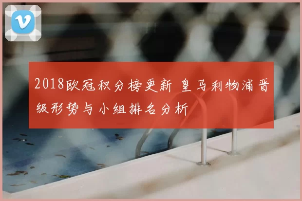 2018欧冠积分榜更新 皇马利物浦晋级形势与小组排名分析