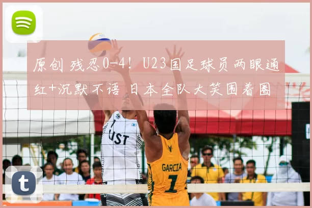 原创 残忍0-4!U23国足球员两眼通红+沉默不语 日本全队大笑围着圈跳舞